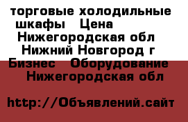 торговые холодильные шкафы › Цена ­ 11 000 - Нижегородская обл., Нижний Новгород г. Бизнес » Оборудование   . Нижегородская обл.